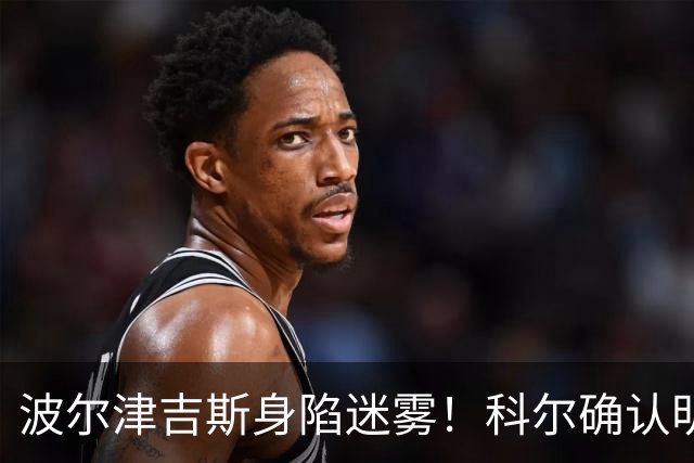 波尔津吉斯身陷迷雾！科尔确认明日归队并透露揭幕战首发阵容